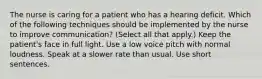 The nurse is caring for a patient who has a hearing deficit. Which of the following techniques should be implemented by the nurse to improve communication? (Select all that apply.) Keep the patient's face in full light. Use a low voice pitch with normal loudness. Speak at a slower rate than usual. Use short sentences.