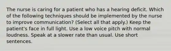 The nurse is caring for a patient who has a hearing deficit. Which of the following techniques should be implemented by the nurse to improve communication? (Select all that apply.) Keep the patient's face in full light. Use a low voice pitch with normal loudness. Speak at a slower rate than usual. Use short sentences.