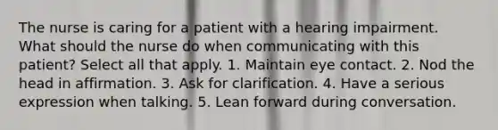 The nurse is caring for a patient with a hearing impairment. What should the nurse do when communicating with this patient? Select all that apply. 1. Maintain eye contact. 2. Nod the head in affirmation. 3. Ask for clarification. 4. Have a serious expression when talking. 5. Lean forward during conversation.