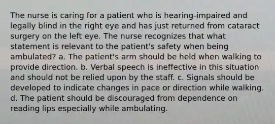 The nurse is caring for a patient who is hearing-impaired and legally blind in the right eye and has just returned from cataract surgery on the left eye. The nurse recognizes that what statement is relevant to the patient's safety when being ambulated? a. The patient's arm should be held when walking to provide direction. b. Verbal speech is ineffective in this situation and should not be relied upon by the staff. c. Signals should be developed to indicate changes in pace or direction while walking. d. The patient should be discouraged from dependence on reading lips especially while ambulating.