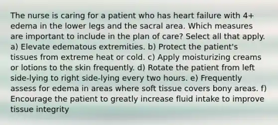 The nurse is caring for a patient who has heart failure with 4+ edema in the lower legs and the sacral area. Which measures are important to include in the plan of care? Select all that apply. a) Elevate edematous extremities. b) Protect the patient's tissues from extreme heat or cold. c) Apply moisturizing creams or lotions to the skin frequently. d) Rotate the patient from left side-lying to right side-lying every two hours. e) Frequently assess for edema in areas where soft tissue covers bony areas. f) Encourage the patient to greatly increase fluid intake to improve tissue integrity