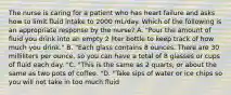 The nurse is caring for a patient who has heart failure and asks how to limit fluid intake to 2000 mL/day. Which of the following is an appropriate response by the nurse? A. "Pour the amount of fluid you drink into an empty 2 liter bottle to keep track of how much you drink." B. "Each glass contains 8 ounces. There are 30 milliliters per ounce, so you can have a total of 8 glasses or cups of fluid each day. "C. "This is the same as 2 quarts, or about the same as two pots of coffee. "D. "Take sips of water or ice chips so you will not take in too much fluid