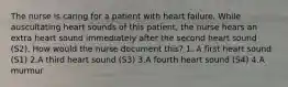 The nurse is caring for a patient with heart failure. While auscultating heart sounds of this patient, the nurse hears an extra heart sound immediately after the second heart sound (S2). How would the nurse document this? 1. A first heart sound (S1) 2.A third heart sound (S3) 3.A fourth heart sound (S4) 4.A murmur