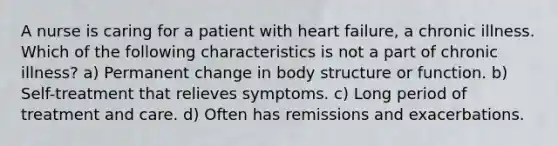 A nurse is caring for a patient with heart failure, a chronic illness. Which of the following characteristics is not a part of chronic illness? a) Permanent change in body structure or function. b) Self-treatment that relieves symptoms. c) Long period of treatment and care. d) Often has remissions and exacerbations.