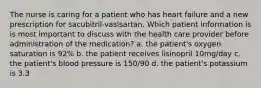 The nurse is caring for a patient who has heart failure and a new prescription for sacubitril-vaslsartan. Which patient information is is most important to discuss with the health care provider before administration of the medication? a. the patient's oxygen saturation is 92% b. the patient receives lisinopril 10mg/day c. the patient's blood pressure is 150/90 d. the patient's potassium is 3.3