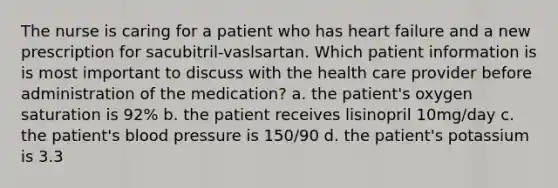 The nurse is caring for a patient who has heart failure and a new prescription for sacubitril-vaslsartan. Which patient information is is most important to discuss with the health care provider before administration of the medication? a. the patient's oxygen saturation is 92% b. the patient receives lisinopril 10mg/day c. the patient's blood pressure is 150/90 d. the patient's potassium is 3.3