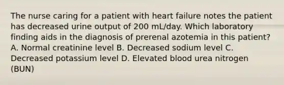 The nurse caring for a patient with heart failure notes the patient has decreased urine output of 200 mL/day. Which laboratory finding aids in the diagnosis of prerenal azotemia in this patient? A. Normal creatinine level B. Decreased sodium level C. Decreased potassium level D. Elevated blood urea nitrogen (BUN)