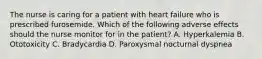 The nurse is caring for a patient with heart failure who is prescribed furosemide. Which of the following adverse effects should the nurse monitor for in the patient? A. Hyperkalemia B. Ototoxicity C. Bradycardia D. Paroxysmal nocturnal dyspnea