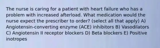 The nurse is caring for a patient with heart failure who has a problem with increased afterload. What medication would the nurse expect the prescriber to order? (select all that apply) A) Angiotensin-converting enzyme (ACE) inhibitors B) Vasodilators C) Angiotensin II receptor blockers D) Beta blockers E) Positive inotropes