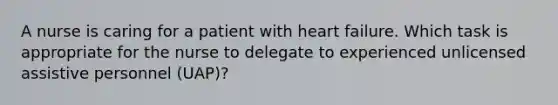 A nurse is caring for a patient with heart failure. Which task is appropriate for the nurse to delegate to experienced unlicensed assistive personnel (UAP)?