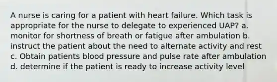 A nurse is caring for a patient with heart failure. Which task is appropriate for the nurse to delegate to experienced UAP? a. monitor for shortness of breath or fatigue after ambulation b. instruct the patient about the need to alternate activity and rest c. Obtain patients blood pressure and pulse rate after ambulation d. determine if the patient is ready to increase activity level