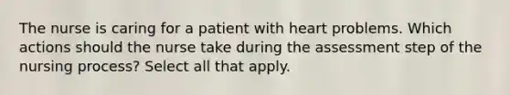 The nurse is caring for a patient with heart problems. Which actions should the nurse take during the assessment step of the nursing process? Select all that apply.