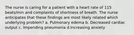 The nurse is caring for a patient with a heart rate of 115 beats/min and complaints of shortness of breath. The nurse anticipates that these findings are most likely related which underlying problem? a. Pulmonary edema b. Decreased cardiac output c. Impending pneumonia d.Increasing anxiety