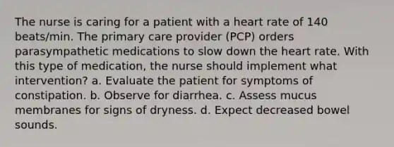 The nurse is caring for a patient with a heart rate of 140 beats/min. The primary care provider (PCP) orders parasympathetic medications to slow down the heart rate. With this type of medication, the nurse should implement what intervention? a. Evaluate the patient for symptoms of constipation. b. Observe for diarrhea. c. Assess mucus membranes for signs of dryness. d. Expect decreased bowel sounds.