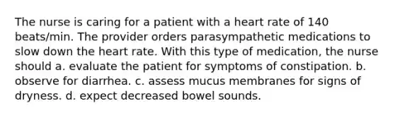 The nurse is caring for a patient with a heart rate of 140 beats/min. The provider orders parasympathetic medications to slow down the heart rate. With this type of medication, the nurse should a. evaluate the patient for symptoms of constipation. b. observe for diarrhea. c. assess mucus membranes for signs of dryness. d. expect decreased bowel sounds.