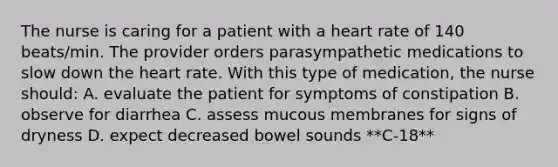 The nurse is caring for a patient with a heart rate of 140 beats/min. The provider orders parasympathetic medications to slow down the heart rate. With this type of medication, the nurse should: A. evaluate the patient for symptoms of constipation B. observe for diarrhea C. assess mucous membranes for signs of dryness D. expect decreased bowel sounds **C-18**