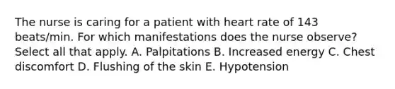 The nurse is caring for a patient with heart rate of 143 beats/min. For which manifestations does the nurse observe? Select all that apply. A. Palpitations B. Increased energy C. Chest discomfort D. Flushing of the skin E. Hypotension