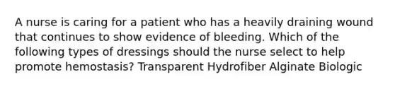 A nurse is caring for a patient who has a heavily draining wound that continues to show evidence of bleeding. Which of the following types of dressings should the nurse select to help promote hemostasis? Transparent Hydrofiber Alginate Biologic