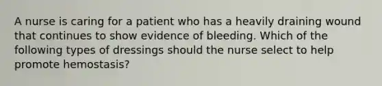 A nurse is caring for a patient who has a heavily draining wound that continues to show evidence of bleeding. Which of the following types of dressings should the nurse select to help promote hemostasis?