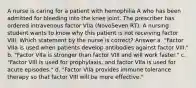 A nurse is caring for a patient with hemophilia A who has been admitted for bleeding into the knee joint. The prescriber has ordered intravenous factor VIIa (NovoSeven RT). A nursing student wants to know why this patient is not receiving factor VIII. Which statement by the nurse is correct? Answer a. "Factor VIIa is used when patients develop antibodies against factor VIII." b. "Factor VIIa is stronger than factor VIII and will work faster." c. "Factor VIII is used for prophylaxis, and factor VIIa is used for acute episodes." d. "Factor VIIa provides immune tolerance therapy so that factor VIII will be more effective."