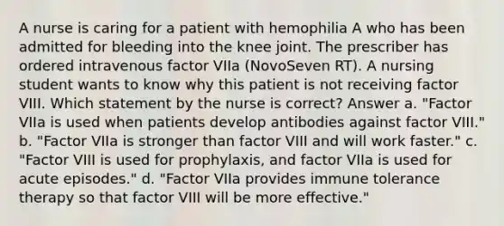 A nurse is caring for a patient with hemophilia A who has been admitted for bleeding into the knee joint. The prescriber has ordered intravenous factor VIIa (NovoSeven RT). A nursing student wants to know why this patient is not receiving factor VIII. Which statement by the nurse is correct? Answer a. "Factor VIIa is used when patients develop antibodies against factor VIII." b. "Factor VIIa is stronger than factor VIII and will work faster." c. "Factor VIII is used for prophylaxis, and factor VIIa is used for acute episodes." d. "Factor VIIa provides immune tolerance therapy so that factor VIII will be more effective."