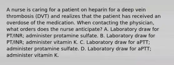 A nurse is caring for a patient on heparin for a deep vein thrombosis (DVT) and realizes that the patient has received an overdose of the medication. When contacting the physician, what orders does the nurse anticipate? A. Laboratory draw for PT/INR; administer protamine sulfate. B. Laboratory draw for PT/INR; administer vitamin K. C. Laboratory draw for aPTT; administer protamine sulfate. D. Laboratory draw for aPTT; administer vitamin K.