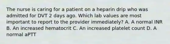 The nurse is caring for a patient on a heparin drip who was admitted for DVT 2 days ago. Which lab values are most important to report to the provider immediately? A. A normal INR B. An increased hematocrit C. An increased platelet count D. A normal aPTT