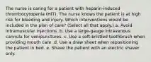 The nurse is caring for a patient with heparin-induced thrombocytopenia (HIT). The nurse knows the patient is at high risk for bleeding and injury. Which interventions would be included in the plan of care? (Select all that apply.) a. Avoid intramuscular injections. b. Use a large-gauge intravenous cannula for venipunctures. c. Use a soft-bristled toothbrush when providing mouth care. d. Use a draw sheet when repositioning the patient in bed. e. Shave the patient with an electric shaver only.