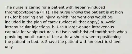 The nurse is caring for a patient with heparin-induced thrombocytopenia (HIT). The nurse knows the patient is at high risk for bleeding and injury. Which interventions would be included in the plan of care? (Select all that apply.) a. Avoid intramuscular injections. b. Use a large-gauge intravenous cannula for venipunctures. c. Use a soft-bristled toothbrush when providing mouth care. d. Use a draw sheet when repositioning the patient in bed. e. Shave the patient with an electric shaver only.