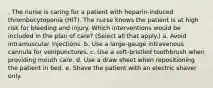 . The nurse is caring for a patient with heparin-induced thrombocytopenia (HIT). The nurse knows the patient is at high risk for bleeding and injury. Which interventions would be included in the plan of care? (Select all that apply.) a. Avoid intramuscular injections. b. Use a large-gauge intravenous cannula for venipunctures. c. Use a soft-bristled toothbrush when providing mouth care. d. Use a draw sheet when repositioning the patient in bed. e. Shave the patient with an electric shaver only.