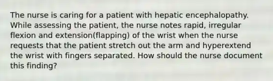 The nurse is caring for a patient with hepatic encephalopathy. While assessing the patient, the nurse notes rapid, irregular flexion and extension(flapping) of the wrist when the nurse requests that the patient stretch out the arm and hyperextend the wrist with fingers separated. How should the nurse document this finding?