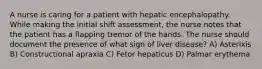 A nurse is caring for a patient with hepatic encephalopathy. While making the initial shift assessment, the nurse notes that the patient has a flapping tremor of the hands. The nurse should document the presence of what sign of liver disease? A) Asterixis B) Constructional apraxia C) Fetor hepaticus D) Palmar erythema