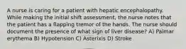 A nurse is caring for a patient with hepatic encephalopathy. While making the initial shift assessment, the nurse notes that the patient has a flapping tremor of the hands. The nurse should document the presence of what sign of liver disease? A) Palmar erythema B) Hypotension C) Asterixis D) Stroke