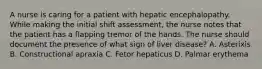 A nurse is caring for a patient with hepatic encephalopathy. While making the initial shift assessment, the nurse notes that the patient has a flapping tremor of the hands. The nurse should document the presence of what sign of liver disease? A. Asterixis B. Constructional apraxia C. Fetor hepaticus D. Palmar erythema