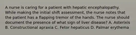 A nurse is caring for a patient with hepatic encephalopathy. While making the initial shift assessment, the nurse notes that the patient has a flapping tremor of the hands. The nurse should document the presence of what sign of liver disease? A. Asterixis B. Constructional apraxia C. Fetor hepaticus D. Palmar erythema