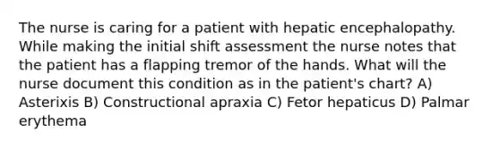 The nurse is caring for a patient with hepatic encephalopathy. While making the initial shift assessment the nurse notes that the patient has a flapping tremor of the hands. What will the nurse document this condition as in the patient's chart? A) Asterixis B) Constructional apraxia C) Fetor hepaticus D) Palmar erythema