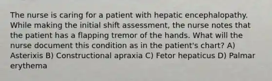 The nurse is caring for a patient with hepatic encephalopathy. While making the initial shift assessment, the nurse notes that the patient has a flapping tremor of the hands. What will the nurse document this condition as in the patient's chart? A) Asterixis B) Constructional apraxia C) Fetor hepaticus D) Palmar erythema