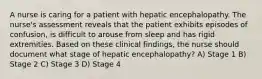 A nurse is caring for a patient with hepatic encephalopathy. The nurse's assessment reveals that the patient exhibits episodes of confusion, is difficult to arouse from sleep and has rigid extremities. Based on these clinical findings, the nurse should document what stage of hepatic encephalopathy? A) Stage 1 B) Stage 2 C) Stage 3 D) Stage 4