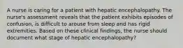 A nurse is caring for a patient with hepatic encephalopathy. The nurse's assessment reveals that the patient exhibits episodes of confusion, is difficult to arouse from sleep and has rigid extremities. Based on these clinical findings, the nurse should document what stage of hepatic encephalopathy?