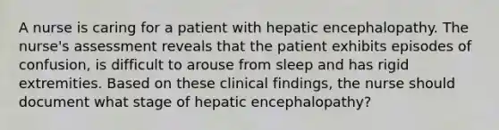 A nurse is caring for a patient with hepatic encephalopathy. The nurse's assessment reveals that the patient exhibits episodes of confusion, is difficult to arouse from sleep and has rigid extremities. Based on these clinical findings, the nurse should document what stage of hepatic encephalopathy?