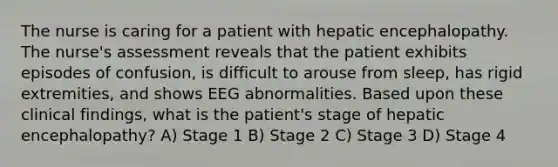 The nurse is caring for a patient with hepatic encephalopathy. The nurse's assessment reveals that the patient exhibits episodes of confusion, is difficult to arouse from sleep, has rigid extremities, and shows EEG abnormalities. Based upon these clinical findings, what is the patient's stage of hepatic encephalopathy? A) Stage 1 B) Stage 2 C) Stage 3 D) Stage 4