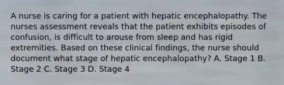 A nurse is caring for a patient with hepatic encephalopathy. The nurses assessment reveals that the patient exhibits episodes of confusion, is difficult to arouse from sleep and has rigid extremities. Based on these clinical findings, the nurse should document what stage of hepatic encephalopathy? A. Stage 1 B. Stage 2 C. Stage 3 D. Stage 4