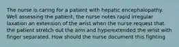 The nurse is caring for a patient with hepatic encephalopathy. Well assessing the patient, the nurse notes rapid irregular laxation an extension of the wrist when the nurse request that the patient stretch out the arm and hyperextended the wrist with finger separated. How should the nurse document this fighting