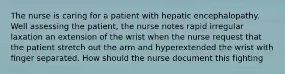 The nurse is caring for a patient with hepatic encephalopathy. Well assessing the patient, the nurse notes rapid irregular laxation an extension of the wrist when the nurse request that the patient stretch out the arm and hyperextended the wrist with finger separated. How should the nurse document this fighting