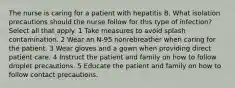 The nurse is caring for a patient with hepatitis B. What isolation precautions should the nurse follow for this type of infection? Select all that apply. 1 Take measures to avoid splash contamination. 2 Wear an N-95 nonrebreather when caring for the patient. 3 Wear gloves and a gown when providing direct patient care. 4 Instruct the patient and family on how to follow droplet precautions. 5 Educate the patient and family on how to follow contact precautions.