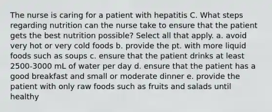 The nurse is caring for a patient with hepatitis C. What steps regarding nutrition can the nurse take to ensure that the patient gets the best nutrition possible? Select all that apply. a. avoid very hot or very cold foods b. provide the pt. with more liquid foods such as soups c. ensure that the patient drinks at least 2500-3000 mL of water per day d. ensure that the patient has a good breakfast and small or moderate dinner e. provide the patient with only raw foods such as fruits and salads until healthy