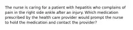 The nurse is caring for a patient with hepatitis who complains of pain in the right side ankle after an injury. Which medication prescribed by the health care provider would prompt the nurse to hold the medication and contact the provider?