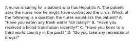 A nurse is caring for a patient who has Hepatitis A. The patient asks the nurse how he might have contracted the virus. Which of the following is a question the nurse would ask the patient? A. "Have you eaten any fresh water fish lately?" B. "Have you received a blood transfusion recently?" C. "Have you been to a third world country in the past?" D. "Do you take any recreational drugs?"