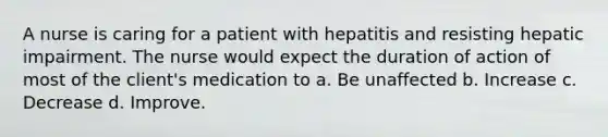 A nurse is caring for a patient with hepatitis and resisting hepatic impairment. The nurse would expect the duration of action of most of the client's medication to a. Be unaffected b. Increase c. Decrease d. Improve.