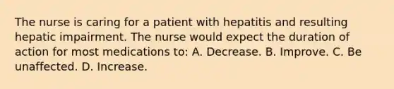 The nurse is caring for a patient with hepatitis and resulting hepatic impairment. The nurse would expect the duration of action for most medications to: A. Decrease. B. Improve. C. Be unaffected. D. Increase.